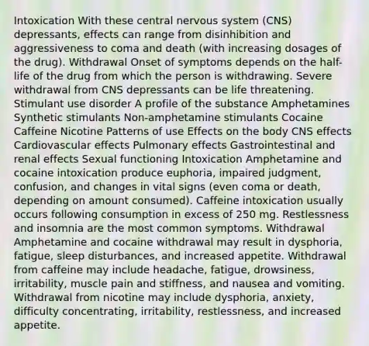 Intoxication With these central nervous system (CNS) depressants, effects can range from disinhibition and aggressiveness to coma and death (with increasing dosages of the drug). Withdrawal Onset of symptoms depends on the half-life of the drug from which the person is withdrawing. Severe withdrawal from CNS depressants can be life threatening. Stimulant use disorder A profile of the substance Amphetamines Synthetic stimulants Non-amphetamine stimulants Cocaine Caffeine Nicotine Patterns of use Effects on the body CNS effects Cardiovascular effects Pulmonary effects Gastrointestinal and renal effects Sexual functioning Intoxication Amphetamine and cocaine intoxication produce euphoria, impaired judgment, confusion, and changes in vital signs (even coma or death, depending on amount consumed). Caffeine intoxication usually occurs following consumption in excess of 250 mg. Restlessness and insomnia are the most common symptoms. Withdrawal Amphetamine and cocaine withdrawal may result in dysphoria, fatigue, sleep disturbances, and increased appetite. Withdrawal from caffeine may include headache, fatigue, drowsiness, irritability, muscle pain and stiffness, and nausea and vomiting. Withdrawal from nicotine may include dysphoria, anxiety, difficulty concentrating, irritability, restlessness, and increased appetite.