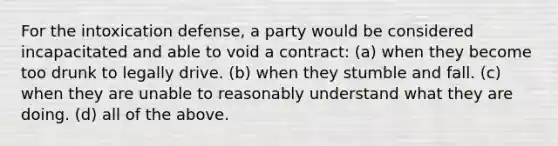 For the intoxication defense, a party would be considered incapacitated and able to void a contract: (a) when they become too drunk to legally drive. (b) when they stumble and fall. (c) when they are unable to reasonably understand what they are doing. (d) all of the above.