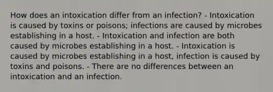 How does an intoxication differ from an infection? - Intoxication is caused by toxins or poisons; infections are caused by microbes establishing in a host. - Intoxication and infection are both caused by microbes establishing in a host. - Intoxication is caused by microbes establishing in a host, infection is caused by toxins and poisons. - There are no differences between an intoxication and an infection.