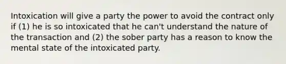 Intoxication will give a party the power to avoid the contract only if (1) he is so intoxicated that he can't understand the nature of the transaction and (2) the sober party has a reason to know the mental state of the intoxicated party.