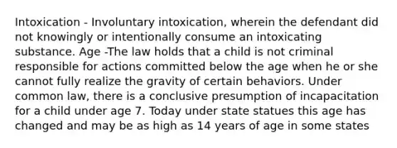 Intoxication - Involuntary intoxication, wherein the defendant did not knowingly or intentionally consume an intoxicating substance. Age -The law holds that a child is not criminal responsible for actions committed below the age when he or she cannot fully realize the gravity of certain behaviors. Under common law, there is a conclusive presumption of incapacitation for a child under age 7. Today under state statues this age has changed and may be as high as 14 years of age in some states