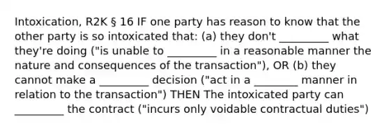 Intoxication, R2K § 16 IF one party has reason to know that the other party is so intoxicated that: (a) they don't _________ what they're doing ("is unable to _________ in a reasonable manner the nature and consequences of the transaction"), OR (b) they cannot make a _________ decision ("act in a ________ manner in relation to the transaction") THEN The intoxicated party can _________ the contract ("incurs only voidable contractual duties")