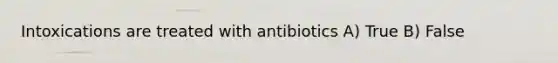 Intoxications are treated with antibiotics A) True B) False