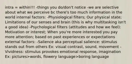 intra = within!!! -things you do/don't notice -we are selective about what we perceive bc there's too much information in the world internal factors: -Physiological filters; Our physical state; Limitations of our senses and brain (this is why multitasking isn't a good idea) -Psychological filters (attitudes and how we feel): Motivation or interest; When you're more interested you pay more attention; based on past experiences or expectations external factors: -Salience aka perceptual salience: stimulus stands out from others Ex: visual contrast, sound, movement -Vividness: stimulus provokes emotional response, imagination Ex: pictures>words, flowery language>boring language