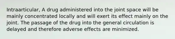 Intraarticular, A drug administered into the joint space will be mainly concentrated locally and will exert its effect mainly on the joint. The passage of the drug into the general circulation is delayed and therefore adverse effects are minimized.