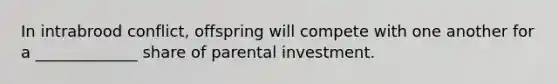 In intrabrood conflict, offspring will compete with one another for a _____________ share of parental investment.