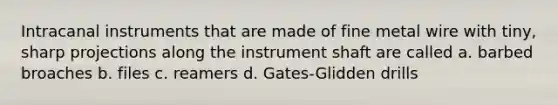 Intracanal instruments that are made of fine metal wire with tiny, sharp projections along the instrument shaft are called a. barbed broaches b. files c. reamers d. Gates-Glidden drills