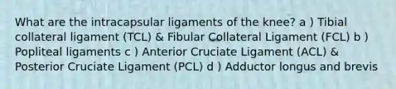 What are the intracapsular ligaments of the knee? a ) Tibial collateral ligament (TCL) & Fibular Collateral Ligament (FCL) b ) Popliteal ligaments c ) Anterior Cruciate Ligament (ACL) & Posterior Cruciate Ligament (PCL) d ) Adductor longus and brevis