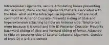 Intracapsular Ligaments, secure Articulating bones preventing displacement, there are two ligaments that are associated with the tibia. what are the Intracapsular ligaments that are most common? A) Anterior Cruciate- Prevents sliding of tibia and hyperextension attaching to tibia on Anterior side. Tend to tear more because it is small and thin B) Posterior Cruciate- Prevents backward sliding of tibia and forward sliding of femur. Attached to tibia on posterior side C) Lateral Collateral Ligament- Outside of knee D) A & B are correct