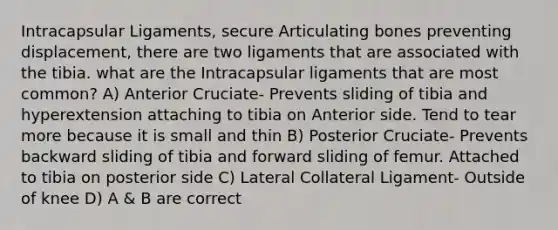 Intracapsular Ligaments, secure Articulating bones preventing displacement, there are two ligaments that are associated with the tibia. what are the Intracapsular ligaments that are most common? A) Anterior Cruciate- Prevents sliding of tibia and hyperextension attaching to tibia on Anterior side. Tend to tear more because it is small and thin B) Posterior Cruciate- Prevents backward sliding of tibia and forward sliding of femur. Attached to tibia on posterior side C) Lateral Collateral Ligament- Outside of knee D) A & B are correct