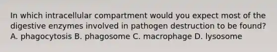 In which intracellular compartment would you expect most of the digestive enzymes involved in pathogen destruction to be found? A. phagocytosis B. phagosome C. macrophage D. lysosome