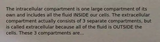 The intracellular compartment is one large compartment of its own and includes all the fluid INSIDE our cells. The extracellular compartment actually consists of 3 separate compartments, but is called extracellular because all of the fluid is OUTSIDE the cells. These 3 compartments are...