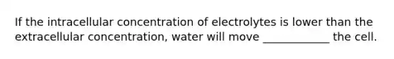 If the intracellular concentration of electrolytes is lower than the extracellular concentration, water will move ____________ the cell.