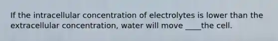 If the intracellular concentration of electrolytes is lower than the extracellular concentration, water will move ____the cell.