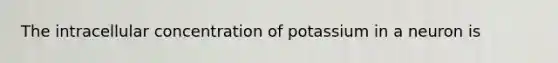 The intracellular concentration of potassium in a neuron is