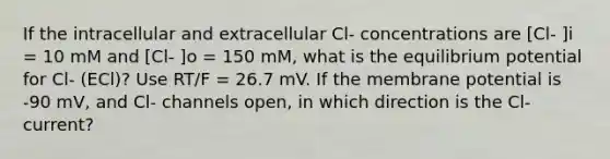 If the intracellular and extracellular Cl- concentrations are [Cl- ]i = 10 mM and [Cl- ]o = 150 mM, what is the equilibrium potential for Cl- (ECl)? Use RT/F = 26.7 mV. If the membrane potential is -90 mV, and Cl- channels open, in which direction is the Cl- current?