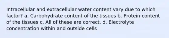 Intracellular and extracellular water content vary due to which factor? a. Carbohydrate content of the tissues b. Protein content of the tissues c. All of these are correct. d. Electrolyte concentration within and outside cells