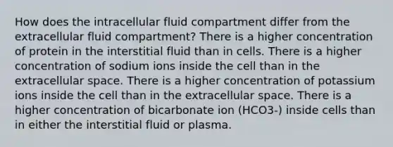 How does the intracellular fluid compartment differ from the extracellular fluid compartment? There is a higher concentration of protein in the interstitial fluid than in cells. There is a higher concentration of sodium ions inside the cell than in the extracellular space. There is a higher concentration of potassium ions inside the cell than in the extracellular space. There is a higher concentration of bicarbonate ion (HCO3-) inside cells than in either the interstitial fluid or plasma.