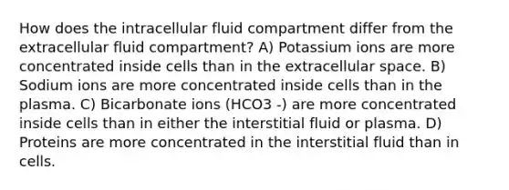 How does the intracellular fluid compartment differ from the extracellular fluid compartment? A) Potassium ions are more concentrated inside cells than in the extracellular space. B) Sodium ions are more concentrated inside cells than in the plasma. C) Bicarbonate ions (HCO3 -) are more concentrated inside cells than in either the interstitial fluid or plasma. D) Proteins are more concentrated in the interstitial fluid than in cells.