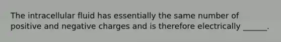 The intracellular fluid has essentially the same number of positive and negative charges and is therefore electrically ______.
