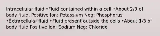 Intracellular fluid •Fluid contained within a cell •About 2/3 of body fluid. Positive Ion: Potassium Neg: Phosphorus •Extracellular fluid •Fluid present outside the cells •About 1/3 of body fluid Positive Ion: Sodium Neg: Chloride