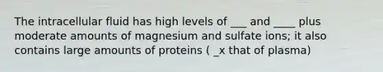 The intracellular fluid has high levels of ___ and ____ plus moderate amounts of magnesium and sulfate ions; it also contains large amounts of proteins ( _x that of plasma)