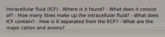 Intracellular fluid (ICF) - Where is it found? - What does it consist of? - How many litres make up the intracellular fluid? - What does ICF contain? - How is it separated from the ECF? - What are the major cation and anions?