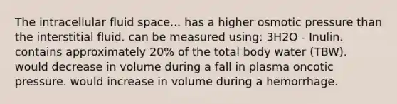 The intracellular fluid space... has a higher osmotic pressure than the interstitial fluid. can be measured using: 3H2O - Inulin. contains approximately 20% of the total body water (TBW). would decrease in volume during a fall in plasma oncotic pressure. would increase in volume during a hemorrhage.