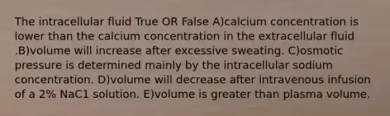 The intracellular fluid True OR False A)calcium concentration is lower than the calcium concentration in the extracellular fluid .B)volume will increase after excessive sweating. C)osmotic pressure is determined mainly by the intracellular sodium concentration. D)volume will decrease after intravenous infusion of a 2% NaC1 solution. E)volume is greater than plasma volume.