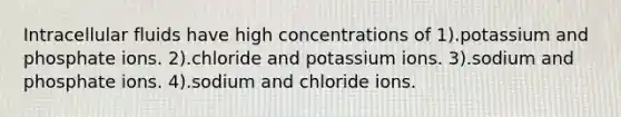 Intracellular fluids have high concentrations of 1).potassium and phosphate ions. 2).chloride and potassium ions. 3).sodium and phosphate ions. 4).sodium and chloride ions.