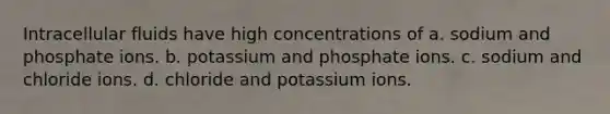 Intracellular fluids have high concentrations of a. sodium and phosphate ions. b. potassium and phosphate ions. c. sodium and chloride ions. d. chloride and potassium ions.