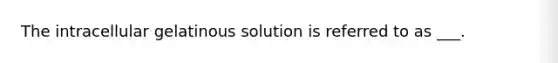 The intracellular gelatinous solution is referred to as ___.