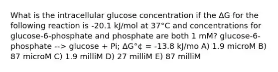 What is the intracellular glucose concentration if the ΔG for the following reaction is -20.1 kJ/mol at 37°C and concentrations for glucose-6-phosphate and phosphate are both 1 mM? glucose-6-phosphate --> glucose + Pi; ΔG°¢ = -13.8 kJ/mo A) 1.9 microM B) 87 microM C) 1.9 milliM D) 27 milliM E) 87 milliM