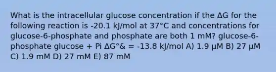 What is the intracellular glucose concentration if the ΔG for the following reaction is -20.1 kJ/mol at 37°C and concentrations for glucose-6-phosphate and phosphate are both 1 mM? glucose-6-phosphate glucose + Pi ΔG°& = -13.8 kJ/mol A) 1.9 μM B) 27 μM C) 1.9 mM D) 27 mM E) 87 mM