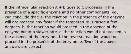 If the intracellular reaction A + B goes to C proceeds in the presence of a specific enzyme and no other components, you can conclude that: a. the reaction in the presence of the enzyme will not proceed any faster if the temperature is raised a few degrees. b. the reaction would proceed in the absence of the enzyme but at a slower rate. c. the reaction would not proceed in the absence of the enzyme. d. the reverse reaction would not proceed in the presence of the enzyme. e. Two of the above answers are correct