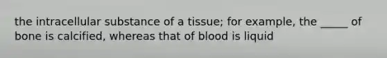 the intracellular substance of a tissue; for example, the _____ of bone is calcified, whereas that of blood is liquid