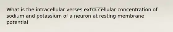 What is the intracellular verses extra cellular concentration of sodium and potassium of a neuron at resting membrane potential