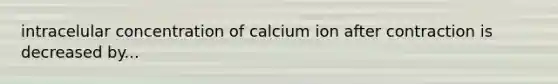 intracelular concentration of calcium ion after contraction is decreased by...