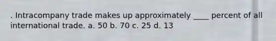. Intracompany trade makes up approximately ____ percent of all international trade. a. 50 b. 70 c. 25 d. 13