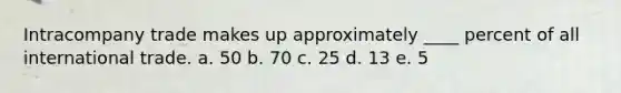 Intracompany trade makes up approximately ____ percent of all international trade. a. 50 b. 70 c. 25 d. 13 e. 5