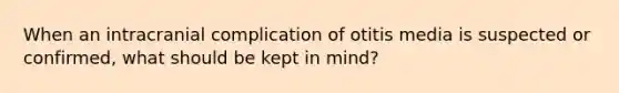 When an intracranial complication of otitis media is suspected or confirmed, what should be kept in mind?