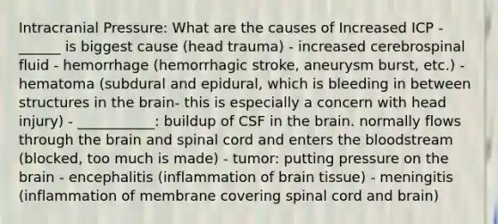 Intracranial Pressure: What are the causes of Increased ICP - ______ is biggest cause (head trauma) - increased cerebrospinal fluid - hemorrhage (hemorrhagic stroke, aneurysm burst, etc.) - hematoma (subdural and epidural, which is bleeding in between structures in the brain- this is especially a concern with head injury) - ___________: buildup of CSF in the brain. normally flows through the brain and spinal cord and enters the bloodstream (blocked, too much is made) - tumor: putting pressure on the brain - encephalitis (inflammation of brain tissue) - meningitis (inflammation of membrane covering spinal cord and brain)