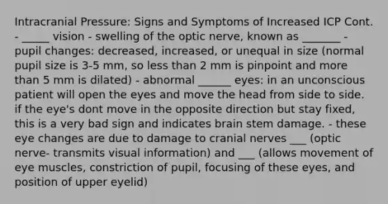 Intracranial Pressure: Signs and Symptoms of Increased ICP Cont. - _____ vision - swelling of the optic nerve, known as _______ - pupil changes: decreased, increased, or unequal in size (normal pupil size is 3-5 mm, so less than 2 mm is pinpoint and more than 5 mm is dilated) - abnormal ______ eyes: in an unconscious patient will open the eyes and move the head from side to side. if the eye's dont move in the opposite direction but stay fixed, this is a very bad sign and indicates brain stem damage. - these eye changes are due to damage to cranial nerves ___ (optic nerve- transmits visual information) and ___ (allows movement of eye muscles, constriction of pupil, focusing of these eyes, and position of upper eyelid)