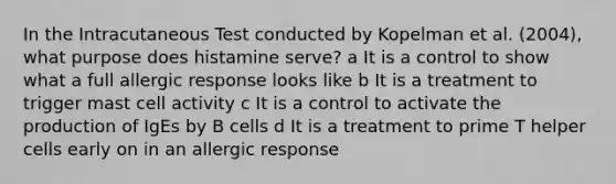 In the Intracutaneous Test conducted by Kopelman et al. (2004), what purpose does histamine serve? a It is a control to show what a full allergic response looks like b It is a treatment to trigger mast cell activity c It is a control to activate the production of IgEs by B cells d It is a treatment to prime T helper cells early on in an allergic response