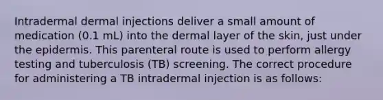 Intradermal dermal injections deliver a small amount of medication (0.1 mL) into the dermal layer of the skin, just under the epidermis. This parenteral route is used to perform allergy testing and tuberculosis (TB) screening. The correct procedure for administering a TB intradermal injection is as follows: