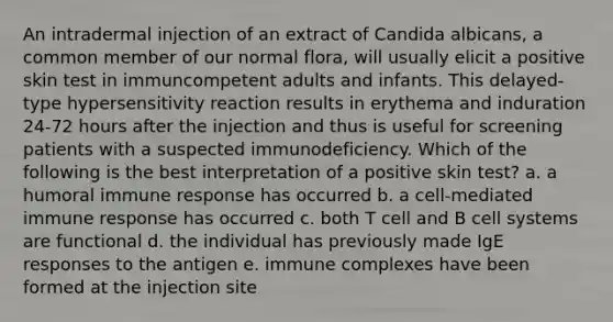 An intradermal injection of an extract of Candida albicans, a common member of our normal flora, will usually elicit a positive skin test in immuncompetent adults and infants. This delayed-type hypersensitivity reaction results in erythema and induration 24-72 hours after the injection and thus is useful for screening patients with a suspected immunodeficiency. Which of the following is the best interpretation of a positive skin test? a. a humoral immune response has occurred b. a cell-mediated immune response has occurred c. both T cell and B cell systems are functional d. the individual has previously made IgE responses to the antigen e. immune complexes have been formed at the injection site