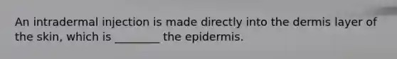 An intradermal injection is made directly into the dermis layer of the skin, which is ________ the epidermis.