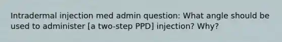 Intradermal injection med admin question: What angle should be used to administer [a two-step PPD] injection? Why?