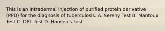 This is an intradermal injection of purified protein derivative (PPD) for the diagnosis of tuberculosis. A. Sereny Test B. Mantoux Test C. DPT Test D. Hansen's Test