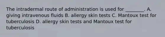 The intradermal route of administration is used for ________. A. giving intravenous fluids B. allergy skin tests C. Mantoux test for tuberculosis D. allergy skin tests and Mantoux test for tuberculosis